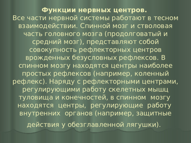 Функции нервных центров.   Все части нервной системы работают в тесном взаимодействии. Спинной мозг и стволовая часть головного мозга (продолговатый и средний мозг), представляют собой совокупность рефлекторных центров врожденных безусловных рефлексов. В спинном мозгу находятся центры наиболее простых рефлексов (например, коленный рефлекс). Наряду с рефлекторными центрами, регулирующими работу скелетных мышц туловища и конечностей, в спинном мозгу находятся центры, регулирующие работу внутренних органов (например, защитные действия у обезглавленной лягушки).  