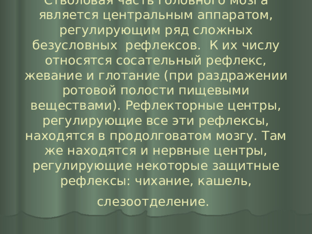 Стволовая часть головного мозга является центральным аппаратом, регулирующим ряд сложных безусловных рефлексов. К их числу относятся сосательный рефлекс, жевание и глотание (при раздражении ротовой полости пищевыми веществами). Рефлекторные центры, регулирующие все эти рефлексы, находятся в продолговатом мозгу. Там же находятся и нервные центры, регулирующие некоторые защитные рефлексы: чихание, кашель, слезоотделение.    