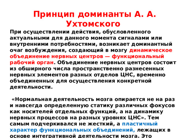 Принцип доминанты А. А. Ухтомского При осуществлении действия, обусловленного актуальными для данного момента сигналами или внутренними потребностями, возникает доминантный очаг возбуждения, создающий в мозгу динамическое объединение нервных центров — функциональный рабочий орган . Объединение нервных центров состоит из обширного числа пространственно разнесенных нервных элементов разных отделов ЦНС, временно объединенных для осуществления конкретной деятельности.   «Нормальная деятельность мозга опирается не на раз и навсегда определенную статику различных фокусов как носителей отдельных функций, а на динамику нервных процессов на разных уровнях ЦНС». Тем самым подчеркивался не жесткий, а пластичный характер функциональных объединений, лежащих в основе интегративной деятельности мозга. Это определило понимание интегративной деятельности как результата системного динамического взаимодействия мозговых структур, обеспечивающего адаптивное реагирование и поведение индивида. 