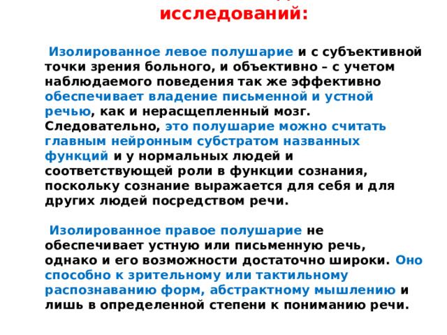 Важнейший вывод из этих исследований:   Изолированное левое полушарие и с субъективной точки зрения больного, и объективно – с учетом наблюдаемого поведения так же эффективно обеспечивает владение письменной и устной речью , как и нерасщепленный мозг. Следовательно, это полушарие можно считать главным нейронным субстратом названных функций и у нормальных людей и соответствующей роли в функции сознания, поскольку сознание выражается для себя и для других людей посредством речи.   Изолированное правое полушарие не обеспечивает устную или письменную речь, однако и его возможности достаточно широки. Оно способно к зрительному или тактильному распознаванию форм, абстрактному мышлению и лишь в определенной степени к пониманию речи. 