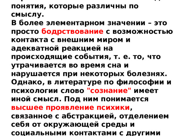 Термином сознание обозначаются два понятия, которые различны по смыслу. В более элементарном значении – это просто бодрствование с возможностью контакта с внешним миром и адекватной реакцией на происходящие события, т. е. то, что утрачивается во время сна и нарушается при некоторых болезнях. Однако, в литературе по философии и психологии слово 