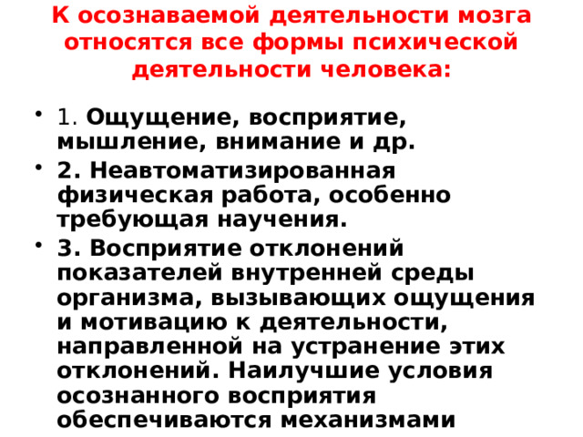 К осознаваемой деятельности мозга относятся все формы психической деятельности человека:   1. Ощущение, восприятие, мышление, внимание и др. 2. Неавтоматизированная физическая работа, особенно требующая научения. 3. Восприятие отклонений показателей внутренней среды организма, вызывающих ощущения и мотивацию к деятельности, направленной на устранение этих отклонений. Наилучшие условия осознанного восприятия обеспечиваются механизмами внимания. 