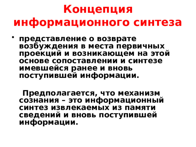 Концепция информационного синтеза представление о возврате возбуждения в места первичных проекций и возникающем на этой основе сопоставлении и синтезе имевшейся ранее и вновь поступившей информации.   Предполагается, что механизм сознания – это информационный синтез извлекаемых из памяти сведений и вновь поступившей информации. Обобщая эти данные, можно прийти к выводу о том, что важным признаком организации корковых связей при мышлении является их конвергенция к определенным центрам – фокусам взаимодействия.   