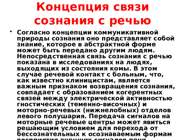 Концепция связи сознания с речью Согласно концепции коммуникативной природы сознания оно представляет собой знание, которое в абстрактной форме может быть передано другим людям. Непосредственная связь сознания с речью показана в исследованиях на людях, выходящих из состояния комы. В этом случае речевой контакт с больным, что, как известно клиницистам, является важным признаком возвращения сознания, совпадает с образованием когерентных связей между электрической активностью гностических (теменно-височных) и моторно-речевых (нижнелобных) отделов левого полушария. Передача сигналов на моторные речевые центры может явиться решающим условием для перехода от бессознательных к осознаваемым формам восприятия внешних сигналов речи. 