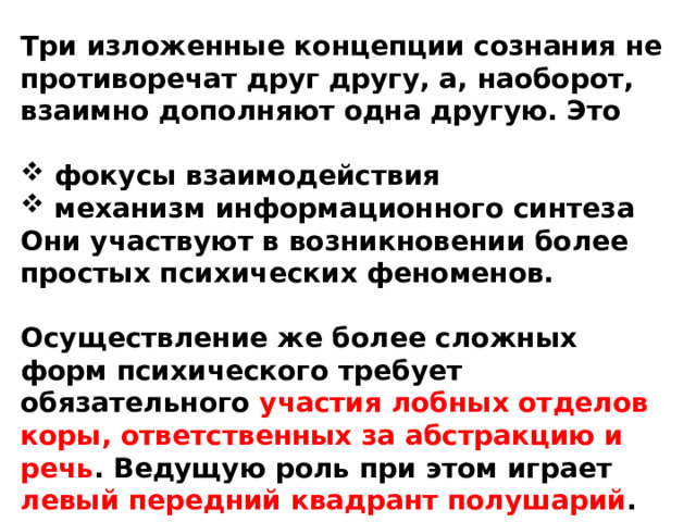 Три изложенные концепции сознания не противоречат друг другу, а, наоборот, взаимно дополняют одна другую. Это   фокусы взаимодействия  механизм информационного синтеза Они участвуют в возникновении более простых психических феноменов.  Осуществление же более сложных форм психического требует обязательного участия лобных отделов коры, ответственных за абстракцию и речь . Ведущую роль при этом играет левый передний квадрант полушарий . 