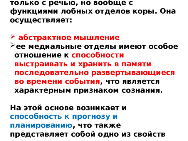 Правильнее связывать сознание не только с речью, но вообще с функциями лобных отделов коры. Она осуществляет:   абстрактное мышление ее медиальные отделы имеют особое отношение к способности выстраивать и хранить в памяти последовательно развертывающиеся во времени события , что является характерным признаком сознания.  На этой основе возникает и способность к прогнозу и планированию , что также представляет собой одно из свойств сознания. 