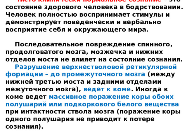 Чисто клинически нормальное сознание – это состояние здорового человека в бодрствовании. Человек полностью воспринимает стимулы и демонстрирует поведенчески и вербально восприятие себя и окружающего мира.  Последовательное повреждение спинного, продолговатого мозга, мозжечка и нижних отделов моста не влияет на состояние сознания. Разрушение  верхнестволовой  ретикулярной формации – до промежуточного мозга (между нижней третью моста и задними отделами межуточного мозга), ведет к коме . Иногда к коме ведет массивное поражение коры обоих полушарий или подкоркового белого вещества при интактности ствола мозга (поражение коры одного полушария не приводит к потере сознания).  