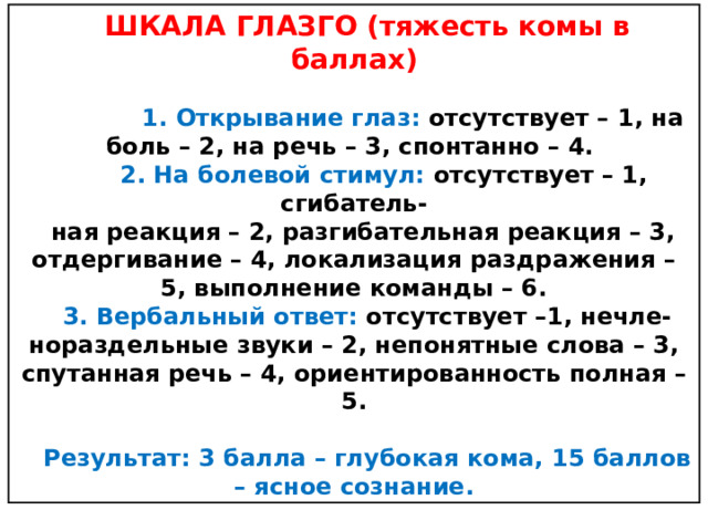 ШКАЛА ГЛАЗГО (тяжесть комы в баллах)   1.  Открывание глаз: отсутствует – 1, на боль – 2, на речь – 3, спонтанно – 4.  2.  На болевой стимул: отсутствует – 1, сгибатель- ная реакция – 2, разгибательная реакция – 3, отдергивание – 4, локализация раздражения – 5, выполнение команды – 6. 3.  Вербальный ответ: отсутствует –1, нечле-нораздельные звуки – 2, непонятные слова – 3, спутанная речь – 4, ориентированность полная – 5.  Результат: 3 балла – глубокая кома, 15 баллов – ясное сознание. 