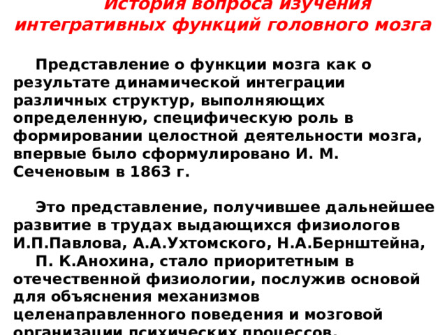 История вопроса изучения интегративных функций головного мозга Представление о функции мозга как о результате динамической интеграции различных структур, выполняющих определенную, специфическую роль в формировании целостной деятельности мозга, впервые было сформулировано И. М. Сеченовым в 1863 г.  Это представление, получившее дальнейшее развитие в трудах выдающихся физиологов И.П.Павлова, А.А.Ухтомского, Н.А.Бернштейна, П. К.Анохина, стало приоритетным в отечественной физиологии, послужив основой для объяснения механизмов целенаправленного поведения и мозговой организации психических процессов. 