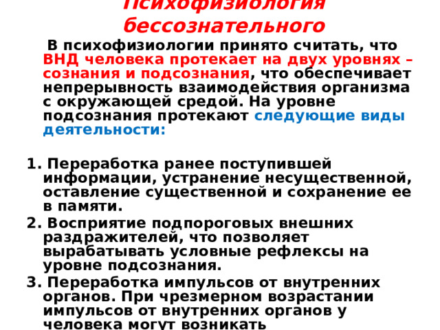 Психофизиология бессознательного    В психофизиологии принято считать, что ВНД человека протекает на двух уровнях – сознания и подсознания , что обеспечивает непрерывность взаимодействия организма с окружающей средой. На уровне подсознания протекают следующие виды деятельности:  1. Переработка ранее поступившей информации, устранение несущественной, оставление существенной и сохранение ее в памяти. 2. Восприятие подпороговых внешних раздражителей, что позволяет вырабатывать условные рефлексы на уровне подсознания. 3. Переработка импульсов от внутренних органов. При чрезмерном возрастании импульсов от внутренних органов у человека могут возникать неопределенные, 