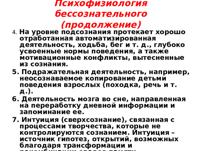 Психофизиология бессознательного  (продолжение)   4. На уровне подсознания протекает хорошо отработанная автоматизированная деятельность, ходьба, бег и т. д., глубоко усвоенные нормы поведения, а также мотивационные конфликты, вытесненные из сознания. 5. Подражательная деятельность, например, неосознаваемое копирование детьми поведения взрослых (походка, речь и т. д.). 6. Деятельность мозга во сне, направленная на переработку дневной информации и запоминание ее. 7. Интуиция (сверхсознание), связанная с процессами творчества, которые не контролируются сознанием. Интуиция – источник гипотез, открытий, возможных благодаря трансформации и рекомбинации следов памяти. 