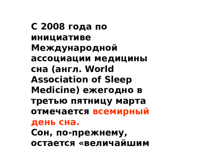 С 2008 года по инициативе Международной ассоциации медицины сна (англ. World Association of Sleep Medicine) ежегодно в третью пятницу марта отмечается всемирный день сна. Сон, по-прежнему, остается «величайшим открытым вопросом биологии». 