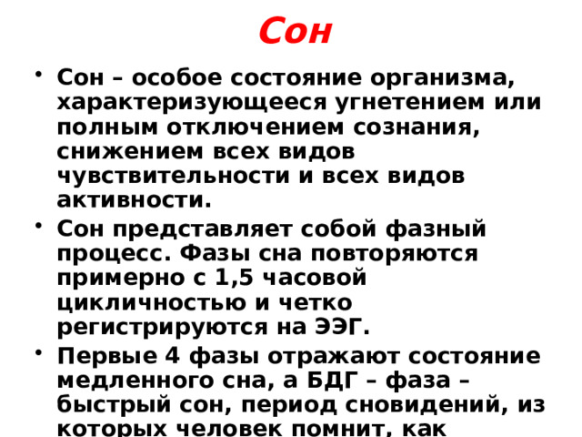 Сон Сон – особое состояние организма, характеризующееся угнетением или полным отключением сознания, снижением всех видов чувствительности и всех видов активности. Сон представляет собой фазный процесс. Фазы сна повторяются примерно с 1,5 часовой цикличностью и четко регистрируются на ЭЭГ. Первые 4 фазы отражают состояние медленного сна, а БДГ – фаза – быстрый сон, период сновидений, из которых человек помнит, как правило, последние – перед пробуждением. 