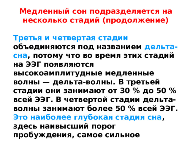 Медленный сон подразделяется на несколько стадий (продолжение)  Третья и четвертая стадии  объединяются под названием дельта-сна , потому что во время этих стадий на ЭЭГ появляются высокоамплитудные медленные волны — дельта-волны. В третьей стадии они занимают от 30 % до 50 % всей ЭЭГ. В четвертой стадии дельта-волны занимают более 50 % всей ЭЭГ. Это наиболее глубокая стадия сна , здесь наивысший порог пробуждения, самое сильное отключение от внешнего мира 