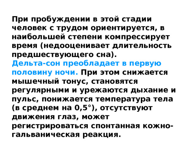 При пробуждении в этой стадии человек с трудом ориентируется, в наибольшей степени компрессирует время (недооценивает длительность предшествующего сна). Дельта-сон преобладает в первую половину ночи. При этом снижается мышечный тонус, становятся регулярными и урежаются дыхание и пульс, понижается температура тела (в среднем на 0,5°), отсутствуют движения глаз, может регистрироваться спонтанная кожно-гальваническая реакция. 