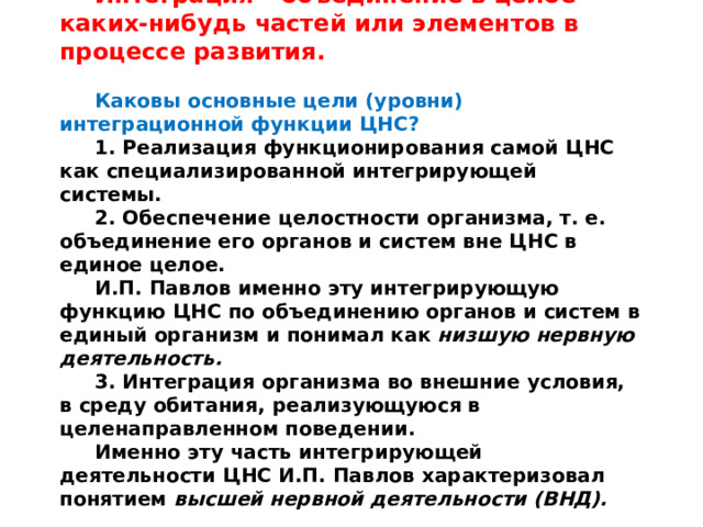 Интеграция  – объединение в целое каких-нибудь частей или элементов в процессе развития.  Каковы основные цели (уровни) интеграционной функции ЦНС? 1. Реализация функционирования самой ЦНС как специализированной интегрирующей системы. 2. Обеспечение целостности организма, т. е. объединение его органов и систем вне ЦНС в единое целое. И.П. Павлов именно эту интегрирующую функцию ЦНС по объединению органов и систем в единый организм и понимал как низшую нервную деятельность. 3. Интеграция организма во внешние условия, в среду обитания, реализующуюся в целенаправленном поведении. Именно эту часть интегрирующей деятельности ЦНС И.П. Павлов характеризовал понятием высшей нервной деятельности (ВНД). 