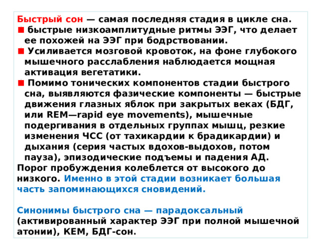 Быстрый сон — самая последняя стадия в цикле сна.  быстрые низкоамплитудные ритмы ЭЭГ, что делает ее похожей на ЭЭГ при бодрствовании.  Усиливается мозговой кровоток, на фоне глубокого мышечного расслабления наблюдается мощная активация вегетатики.  Помимо тонических компонентов стадии быстрого сна, выявляются фазические компоненты — быстрые движения глазных яблок при закрытых веках (БДГ, или REM—rapid eye movements), мышечные подергивания в отдельных группах мышц, резкие изменения ЧСС (от тахикардии к брадикардии) и дыхания (серия частых вдохов-выдохов, потом пауза), эпизодические подъемы и падения АД. Порог пробуждения колеблется от высокого до низкого. Именно в этой стадии возникает большая часть запоминающихся сновидений.  Синонимы быстрого сна — парадоксальный (активированный характер ЭЭГ при полной мышечной атонии), КЕМ, БДГ-сон . 