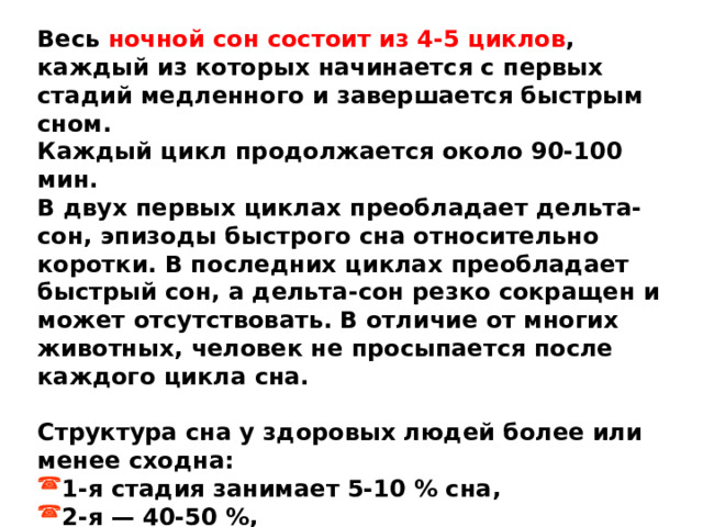 Весь ночной сон состоит из 4-5 циклов , каждый из которых начинается с первых стадий медленного и завершается быстрым сном. Каждый цикл продолжается около 90-100 мин. В двух первых циклах преобладает дельта-сон, эпизоды быстрого сна относительно коротки. В последних циклах преобладает быстрый сон, а дельта-сон резко сокращен и может отсутствовать. В отличие от многих животных, человек не просыпается после каждого цикла сна.  Структура сна у здоровых людей более или менее сходна: 1-я стадия занимает 5-10 % сна, 2-я — 40-50 %, дельта-сон — 20-25 \%, быстрый сон — 17-25 \%. 