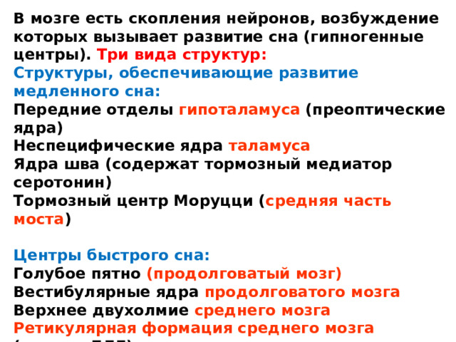 В мозге есть скопления нейронов, возбуждение которых вызывает развитие сна (гипногенные центры). Три вида структур: Структуры, обеспечивающие развитие медленного сна: Передние отделы гипоталамуса (преоптические ядра) Неспецифические ядра таламуса Ядра шва (содержат тормозный медиатор серотонин) Тормозный центр Моруцци ( средняя часть моста )  Центры быстрого сна: Голубое пятно (продолговатый мозг) Вестибулярные ядра продолговатого мозга Верхнее двухолмие среднего мозга Ретикулярная формация среднего мозга (центры БДГ)  Центры, регулирующие цикл сна: Голубое пятно (стимуляция — пробуждение) Отдельные участки коры больших полушарий 