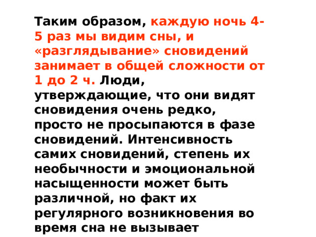 Таким образом, каждую ночь 4-5 раз мы видим сны, и «разглядывание» сновидений занимает в общей сложности от 1 до 2 ч. Люди, утверждающие, что они видят сновидения очень редко, просто не просыпаются в фазе сновидений. Интенсивность самих сновидений, степень их необычности и эмоциональной насыщенности может быть различной, но факт их регулярного возникновения во время сна не вызывает сомнений. 