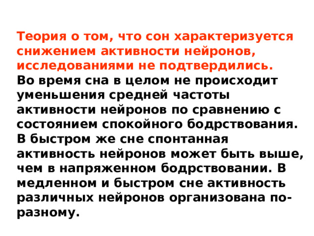 Теория о том, что сон характеризуется снижением активности нейронов, исследованиями не подтвердились. Во время сна в целом не происходит уменьшения средней частоты активности нейронов по сравнению с состоянием спокойного бодрствования. В быстром же сне спонтанная активность нейронов может быть выше, чем в напряженном бодрствовании. В медленном и быстром сне активность различных нейронов организована по-разному. 