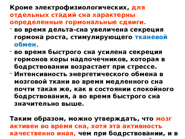 Кроме электрофизиологических, для отдельных стадий сна характерны определенные гормональные сдвиги.  во время дельта-сна увеличена секреция гормона роста, стимулирующего тканевой обмен. во время быстрого сна усилена секреция гормонов коры надпочечников, которая в бодрствовании возрастает при стрессе. Интенсивность энергетического обмена в мозговой ткани во время медленного сна почти такая же, как в состоянии спокойного бодрствования, а во время быстрого сна значительно выше.  Таким образом, можно утверждать, что мозг активен во время сна, хотя эта активность качественно иная, чем при бодрствовании, и в разных стадиях сна имеет свою специфику. 