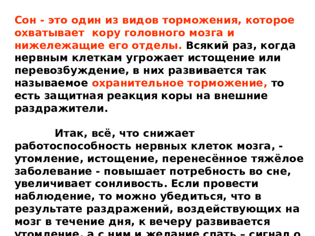 Сон - это один из видов торможения, которое охватывает кору головного мозга и нижележащие его отделы. Всякий раз, когда нервным клеткам угрожает истощение или перевозбуждение, в них развивается так называемое охранительное торможение, то есть защитная реакция коры на внешние раздражители.   Итак, всё, что снижает работоспособность нервных клеток мозга, - утомление, истощение, перенесённое тяжёлое заболевание - повышает потребность во сне, увеличивает сонливость. Если провести наблюдение, то можно убедиться, что в результате раздражений, воздействующих на мозг в течение дня, к вечеру развивается утомление, а с ним и желание спать – сигнал о настойчивом желании организма в отдыхе. 