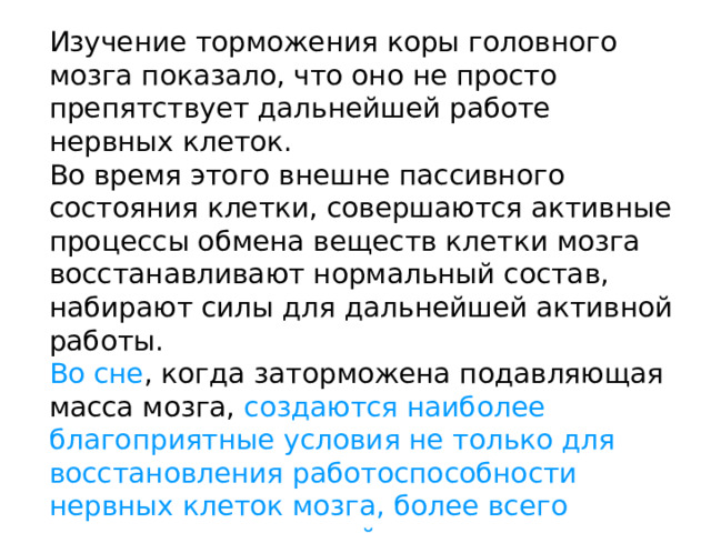 Изучение торможения коры головного мозга показало, что оно не просто препятствует дальнейшей работе нервных клеток. Во время этого внешне пассивного состояния клетки, совершаются активные процессы обмена веществ клетки мозга восстанавливают нормальный состав, набирают силы для дальнейшей активной работы. Во сне , когда заторможена подавляющая масса мозга, создаются наиболее благоприятные условия не только для восстановления работоспособности нервных клеток мозга, более всего нуждающихся в такой передышке, но и для отдыха всего организма. 