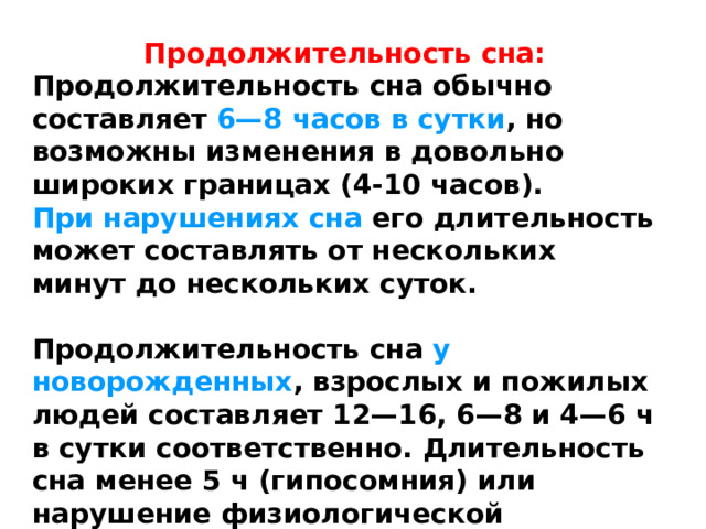 Продолжительность сна: Продолжительность сна обычно составляет 6—8 часов в сутки , но возможны изменения в довольно широких границах (4-10 часов). При нарушениях сна его длительность может составлять от нескольких минут до нескольких суток.  Продолжительность сна у новорожденных , взрослых и пожилых людей составляет 12—16, 6—8 и 4—6 ч в сутки соответственно. Длительность сна менее 5 ч (гипосомния) или нарушение физиологической структуры считаются факторами риска бессонницы. 