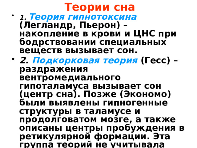 Теории сна   1.  Теория гипнотоксина (Легландр, Пьерон) – накопление в крови и ЦНС при бодрствовании специальных веществ вызывает сон. 2. Подкорковая теория (Гесс) – раздражения вентромедиального гипоталамуса вызывает сон (центр сна). Позже (Экономо) были выявлены гипногенные структуры в таламусе и продолговатом мозге, а также описаны центры пробуждения в ретикулярной формации. Эта группа теорий не учитывала феномена биоритмов. 