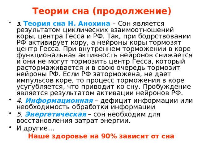 Теории сна (продолжение) 3.  Теория сна Н. Анохина – Сон является результатом циклических взаимоотношений коры, центра Гесса и РФ. Так, при бодрствовании РФ активирует кору, а нейроны коры тормозят центр Гесса. При внутреннем торможении в коре функциональная активность нейронов снижается и они не могут тормозить центр Гесса, который растормаживается и в свою очередь тормозит нейроны РФ. Если РФ заторможена, не дает импульсов коре, то процесс торможения в коре усугубляется, что приводит ко сну. Пробуждение является результатом активации нейронов РФ. 4. Информационная  – дефицит информации или необходимость обработки информации 5. Энергетическая – сон необходим для восстановления затрат энергии. И другие… Наше здоровье на 90% зависит от сна  