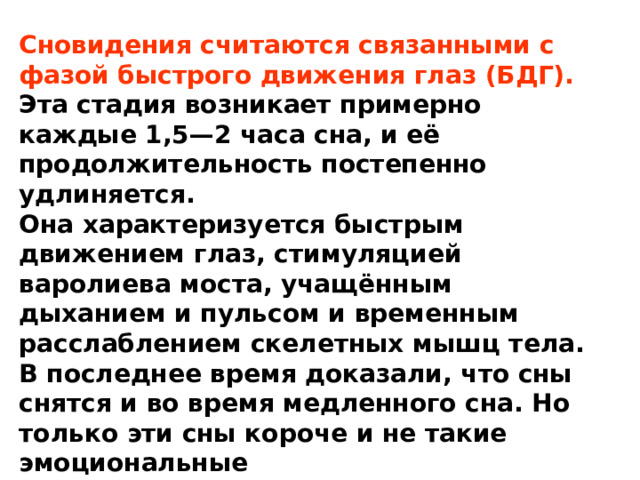 Сновидения считаются связанными с фазой быстрого движения глаз (БДГ). Эта стадия возникает примерно каждые 1,5—2 часа сна, и её продолжительность постепенно удлиняется. Она характеризуется быстрым движением глаз, стимуляцией варолиева моста, учащённым дыханием и пульсом и временным расслаблением скелетных мышц тела. В последнее время доказали, что сны снятся и во время медленного сна. Но только эти сны короче и не такие эмоциональные 