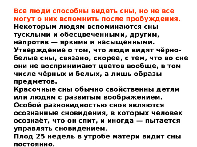 Все люди способны видеть сны, но не все могут о них вспомнить после пробуждения. Некоторым людям вспоминаются сны тусклыми и обесцвеченными, другим, напротив — яркими и насыщенными. Утверждение о том, что люди видят чёрно-белые сны, связано, скорее, с тем, что во сне они не воспринимают цветов вообще, в том числе чёрных и белых, а лишь образы предметов. Красочные сны обычно свойственны детям или людям с развитым воображением. Особой разновидностью снов являются осознанные сновидения, в которых человек осознаёт, что он спит, и иногда — пытается управлять сновидением. Плод 25 недель в утробе матери видит сны постоянно. 