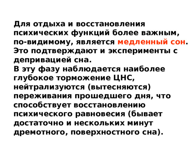 Для отдыха и восстановления психических функций более важным, по-видимому, является медленный сон . Это подтверждают и эксперименты с депривацией сна. В эту фазу наблюдается наиболее глубокое торможение ЦНС, нейтрализуются (вытесняются) переживания прошедшего дня, что способствует восстановлению психического равновесия (бывает достаточно и нескольких минут дремотного, поверхностного сна). 