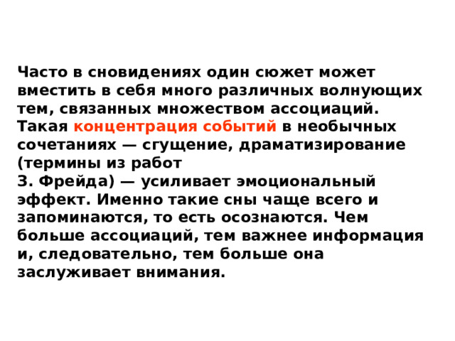 Часто в сновидениях один сюжет может вместить в себя много различных волнующих тем, связанных множеством ассоциаций. Такая концентрация событий в необычных сочетаниях — сгущение, драматизирование (термины из работ З. Фрейда) — усиливает эмоциональный эффект. Именно такие сны чаще всего и запоминаются, то есть осознаются. Чем больше ассоциаций, тем важнее информация и, следовательно, тем больше она заслуживает внимания. 