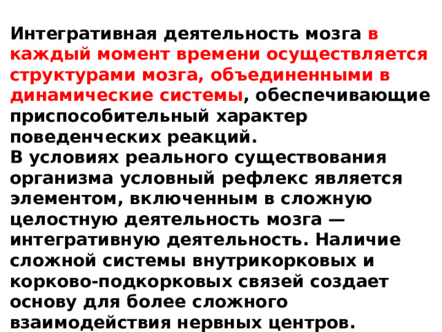 Интегративная деятельность мозга в каждый момент времени осуществляется структурами мозга, объединенными в динамические системы , обеспечивающие приспособительный характер поведенческих реакций. В условиях реального существования организма условный рефлекс является элементом, включенным в сложную целостную деятельность мозга — интегративную деятельность. Наличие сложной системы внутрикорковых и корково-подкорковых связей создает основу для более сложного взаимодействия нервных центров. 