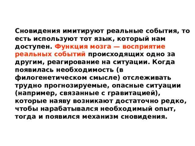 Сновидения имитируют реальные события, то есть используют тот язык, который нам доступен. Функция мозга — восприятие реальных событий происходящих одно за другим, реагирование на ситуации. Когда появилась необходимость (в филогенетическом смысле) отслеживать трудно прогнозируемые, опасные ситуации (например, связанные с гравитацией), которые наяву возникают достаточно редко, чтобы нарабатывался необходимый опыт, тогда и появился механизм сновидения. 