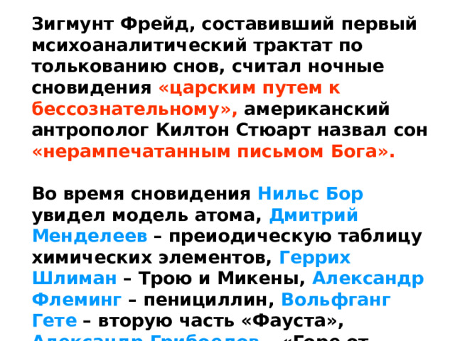 Зигмунт Фрейд, составивший первый мсихоаналитический трактат по толькованию снов, считал ночные сновидения «царским путем к бессознательному», американский антрополог Килтон Стюарт назвал сон «нерампечатанным письмом Бога».  Во время сновидения Нильс Бор увидел модель атома, Дмитрий Менделеев – преиодическую таблицу химических элементов, Геррих Шлиман – Трою и Микены, Александр Флеминг – пенициллин, Вольфганг Гете – вторую часть «Фауста», Александр Грибоедов – «Горе от ума». 