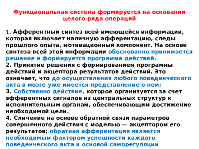 Функциональная система формируется на основании целого ряда операций 1 . Афферентный синтез всей имеющейся информации, которая включает наличную афферентацию, следы прошлого опыта, мотивационный компонент. На основе синтеза всей этой информации обоснованно принимается решение и формируется программа действий. 2. Принятие решения с формированием программы действий и акцептора результатов действий. Это означает, что до осуществления любого поведенческого акта в мозге уже имеется представление о нем; 3. Собственно действие, которое организуется за счет эфферентных сигналов из центральных структур к исполнительным органам, обеспечивающим достижение необходимой цели. 4. Сличение на основе обратной связи параметров совершенного действия с моделью — акцептором его результатов; обратная афферентация является необходимым фактором успешности каждого поведенческого акта и основой саморегуляции функциональной системы. 