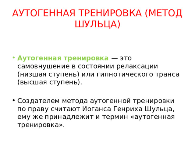 АУТОГЕННАЯ ТРЕНИРОВКА (МЕТОД ШУЛЬЦА) Аутогенная тренировка — это самовнушение в состоянии релаксации (низшая ступень) или гипнотического транса (высшая ступень). Создателем метода аутогенной тренировки по праву считают Иоганса Генриха Шульца, ему же принадлежит и термин «аутогенная тренировка». 