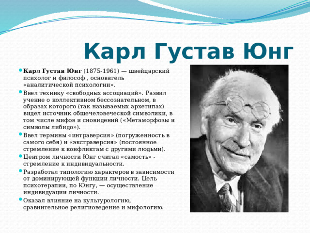  Карл Густав Юнг Карл Густав Юнг  (1875-1961) — швейцарский психолог и философ , основатель «аналитической психологии». Ввел технику «свободных ассоциаций». Развил учение о коллективном бессознательном, в образах которого (так называемых архетипах) видел источник общечеловеческой символики, в том числе мифов и сновидений («Метаморфозы и символы либидо»). Ввел термины «интраверсия» (погруженность в самого себя) и «экстраверсия» (постоянное стремление к конфликтам с другими людьми). Центром личности Юнг считал «самость» - стремление к индивидуальности. Разработал типологию характеров в зависимости от доминирующей функции личности. Цель психотерапии, по Юнгу, — осуществление индивидуации личности. Оказал влияние на культурологию, сравнительное религиоведение и мифологию. 