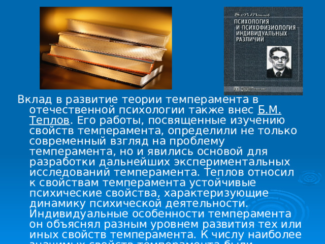 Вклад в развитие теории темперамента в отечественной психологии также внес Б.М. Теплов . Его работы, посвященные изучению свойств темперамента, определили не только современный взгляд на проблему темперамента, но и явились основой для разработки дальнейших экспериментальных исследований темперамента. Теплов относил к свойствам темперамента устойчивые психические свойства, характеризующие динамику психической деятельности. Индивидуальные особенности темперамента он объяснял разным уровнем развития тех или иных свойств темперамента. К числу наиболее значимых свойств темперамента были отнесены следующие: 