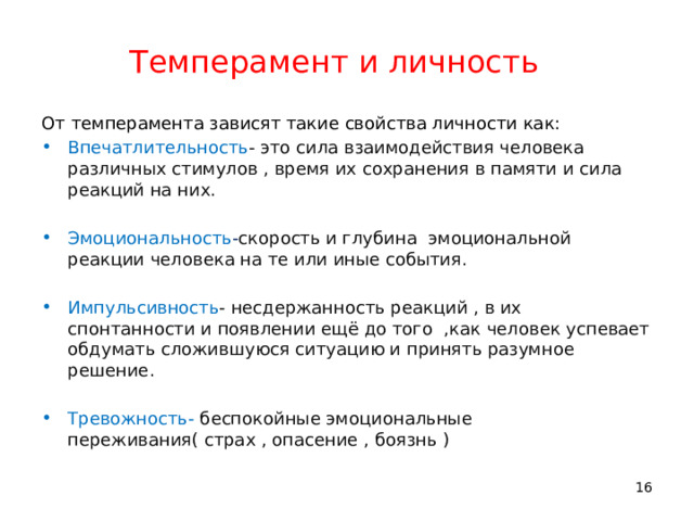 Темперамент и личность От темперамента зависят такие свойства личности как: Впечатлительность - это сила взаимодействия человека различных стимулов , время их сохранения в памяти и сила реакций на них. Эмоциональность - скорость и глубина эмоциональной реакции человека на те или иные события. Импульсивность - несдержанность реакций , в их спонтанности и появлении ещё до того ,как человек успевает обдумать сложившуюся ситуацию и принять разумное решение. Тревожность- беспокойные эмоциональные переживания( страх , опасение , боязнь ) 11 11 