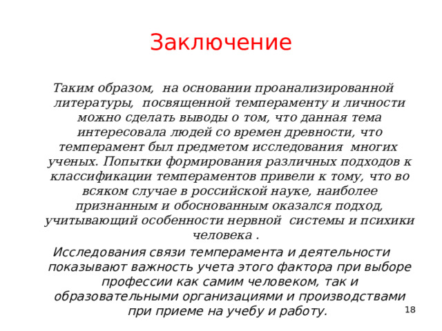 Заключение   Таким образом, на основании проанализированной литературы, посвященной темпераменту и личности можно сделать выводы о том, что данная тема интересовала людей со времен древности, что темперамент был предметом исследования многих ученых. Попытки формирования различных подходов к классификации темпераментов привели к тому, что во всяком случае в российской науке, наиболее признанным и обоснованным оказался подход, учитывающий особенности нервной системы и психики человека . Исследования связи темперамента и деятельности показывают важность учета этого фактора при выборе профессии как самим человеком, так и образовательными организациями и производствами при приеме на учебу и работу. 11 11 