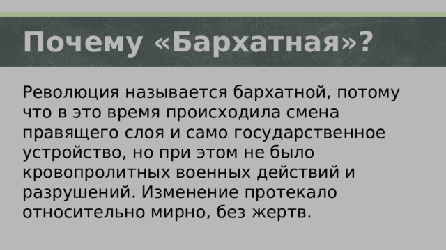 Почему «Бархатная»? Революция называется бархатной, потому что в это время происходила смена правящего слоя и само государственное устройство, но при этом не было кровопролитных военных действий и разрушений. Изменение протекало относительно мирно, без жертв. 