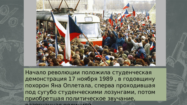   ол   Начало революции положила студенческая демонстрация 17 ноября 1989 , в годовщину похорон Яна Оплетала, сперва проходившая под сугубо студенческими лозунгами, потом приобретшая политическое звучание, разогнанная полицией. 