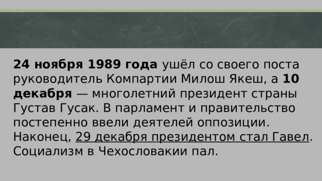 24 ноября 1989 года ушёл со своего поста руководитель Компартии Милош Якеш, а 10 декабря — многолетний президент страны Густав Гусак. В парламент и правительство постепенно ввели деятелей оппозиции. Наконец, 29 декабря президентом стал Гавел . Социализм в Чехословакии пал. 
