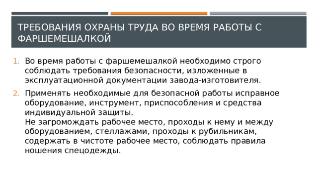 Требования охраны труда во время работы с фаршемешалкой Во время работы с фаршемешалкой необходимо строго соблюдать требования безопасности, изложенные в эксплуатационной документации завода-изготовителя. Применять необходимые для безопасной работы исправное оборудование, инструмент, приспособления и средства индивидуальной защиты.  Не загромождать рабочее место, проходы к нему и между оборудованием, стеллажами, проходы к рубильникам, содержать в чистоте рабочее место, соблюдать правила ношения спецодежды. 