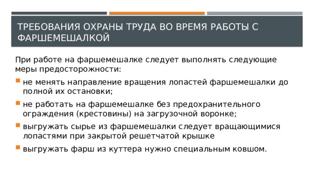 Требования охраны труда во время работы с фаршемешалкой При работе на фаршемешалке следует выполнять следующие меры предосторожности: не менять направление вращения лопастей фаршемешалки до полной их остановки; не работать на фаршемешалке без предохранительного ограждения (крестовины) на загрузочной воронке; выгружать сырье из фаршемешалки следует вращающимися лопастями при закрытой решетчатой крышке выгружать фарш из куттера нужно специальным ковшом. 