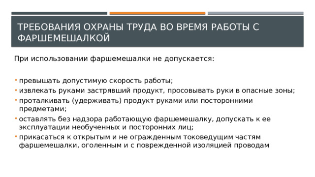 Требования охраны труда во время работы с фаршемешалкой При использовании фаршемешалки не допускается: превышать допустимую скорость работы; извлекать руками застрявший продукт, просовывать руки в опасные зоны; проталкивать (удерживать) продукт руками или посторонними предметами; оставлять без надзора работающую фаршемешалку, допускать к ее эксплуатации необученных и посторонних лиц; прикасаться к открытым и не огражденным токоведущим частям фаршемешалки, оголенным и с поврежденной изоляцией проводам 